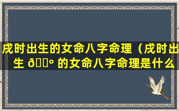 戌时出生的女命八字命理（戌时出生 🌺 的女命八字命理是什么 🦆 ）